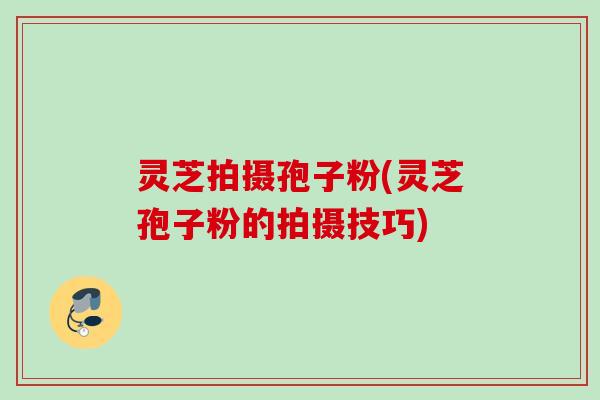 灵芝拍摄孢子粉(灵芝孢子粉的拍摄技巧) 灵芝拍摄孢子粉(灵芝孢子粉的拍摄技巧)