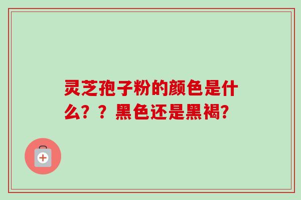 灵芝孢子粉的颜色是什么??黑色还是黑褐? 灵芝孢子粉的颜色是什么??黑色还是黑褐?