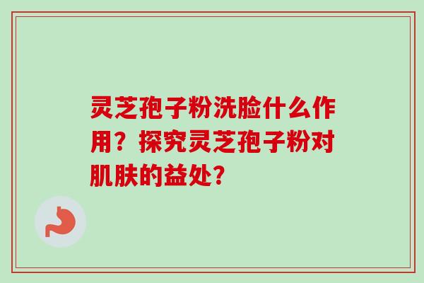 灵芝孢子粉洗脸什么作用?探究灵芝孢子粉对的益处? 灵芝孢子粉洗脸什么作用?探究灵芝孢子粉对的益处?