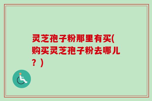 灵芝孢子粉那里有买(购买灵芝孢子粉去哪儿？)