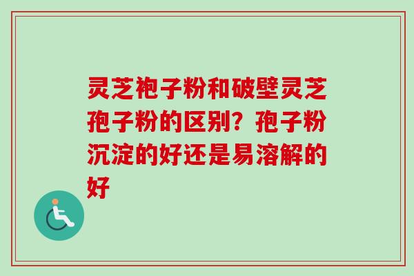 灵芝袍子粉和破壁灵芝孢子粉的区别?孢子粉沉淀的好还是易溶解的好 灵芝袍子粉和破壁灵芝孢子粉的区别?孢子粉沉淀的好还是易溶解的好