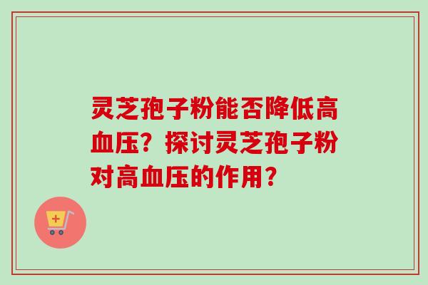 灵芝孢子粉能否降低高?探讨灵芝孢子粉对高的作用? 灵芝孢子粉能否降低高?探讨灵芝孢子粉对高的作用?