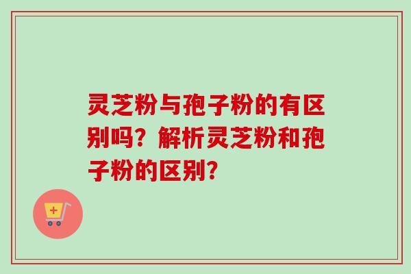 灵芝粉与孢子粉的有区别吗?解析灵芝粉和孢子粉的区别? 灵芝粉与孢子粉的有区别吗?解析灵芝粉和孢子粉的区别?