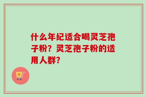什么年纪适合喝灵芝孢子粉?灵芝孢子粉的适用人群? 什么年纪适合喝灵芝孢子粉?灵芝孢子粉的适用人群?