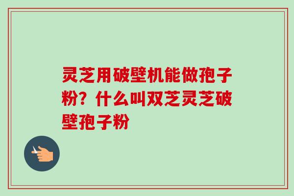 灵芝用破壁机能做孢子粉?什么叫双芝灵芝破壁孢子粉 灵芝用破壁机能做孢子粉?什么叫双芝灵芝破壁孢子粉