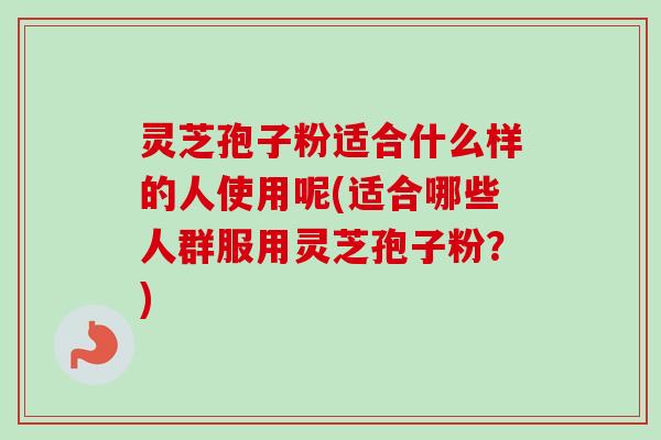 灵芝孢子粉适合什么样的人使用呢(适合哪些人群服用灵芝孢子粉？)