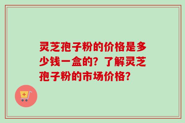 灵芝孢子粉的价格是多少钱一盒的?了解灵芝孢子粉的市场价格? 灵芝孢子粉的价格是多少钱一盒的?了解灵芝孢子粉的市场价格?