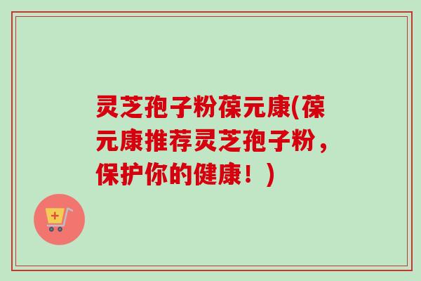灵芝孢子粉葆元康(葆元康推荐灵芝孢子粉,保护你的健康!) 灵芝孢子粉葆元康(葆元康推荐灵芝孢子粉,保护你的健康!)