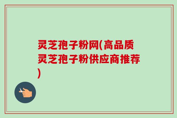 灵芝孢子粉网(高品质灵芝孢子粉供应商推荐) 灵芝孢子粉网(高品质灵芝孢子粉供应商推荐)