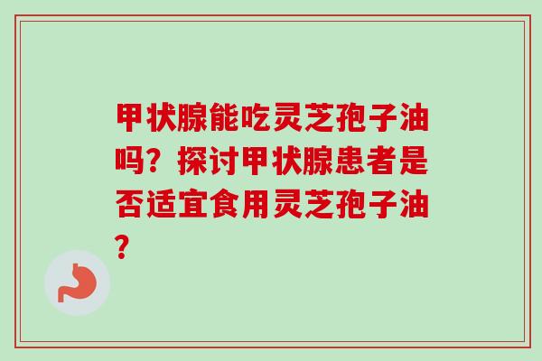 能吃灵芝孢子油吗?探讨患者是否适宜食用灵芝孢子油? 能吃灵芝孢子油吗?探讨患者是否适宜食用灵芝孢子油?