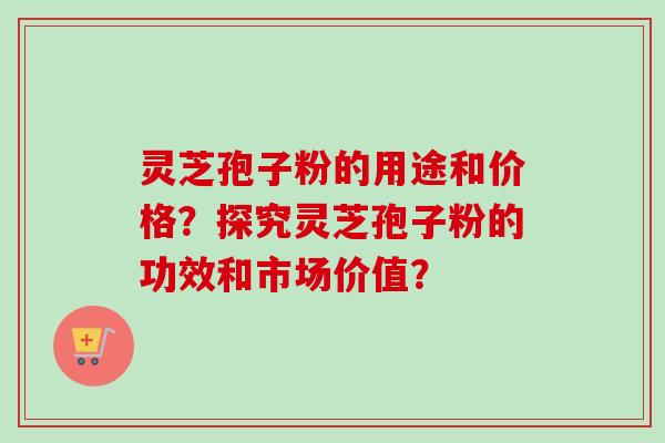 灵芝孢子粉的用途和价格？探究灵芝孢子粉的功效和市场价值？