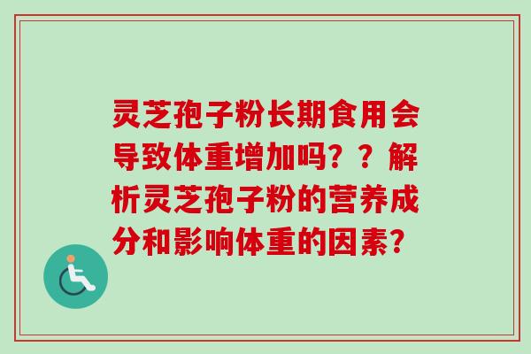 灵芝孢子粉长期食用会导致体重增加吗??解析灵芝孢子粉的营养成分和影响体重的因素? 灵芝孢子粉长期食用会导致体重增加吗??解析灵芝孢子粉的营养成分和影响体重的因素?