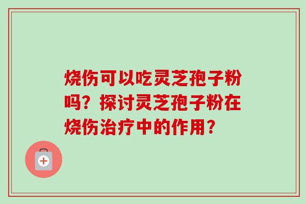 烧伤可以吃灵芝孢子粉吗?探讨灵芝孢子粉在烧伤中的作用? 烧伤可以吃灵芝孢子粉吗?探讨灵芝孢子粉在烧伤中的作用?