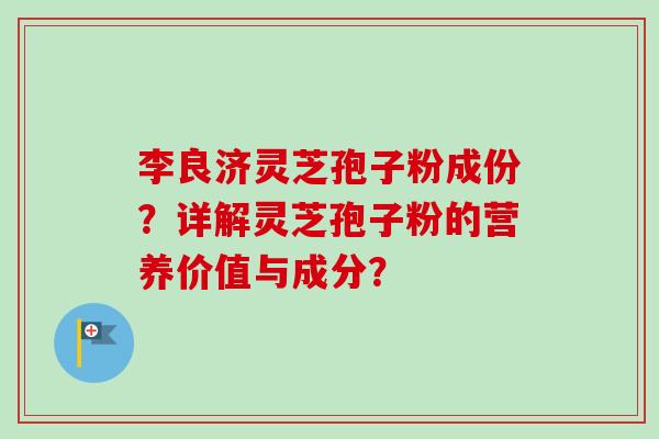 李良济灵芝孢子粉成份?详解灵芝孢子粉的营养价值与成分? 李良济灵芝孢子粉成份?详解灵芝孢子粉的营养价值与成分?