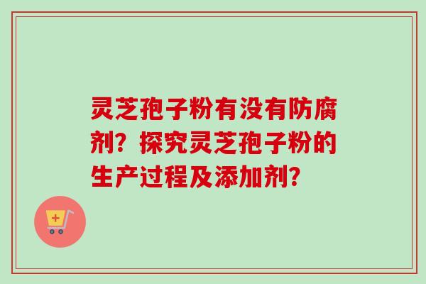 灵芝孢子粉有没有防腐剂?探究灵芝孢子粉的生产过程及添加剂? 灵芝孢子粉有没有防腐剂?探究灵芝孢子粉的生产过程及添加剂?