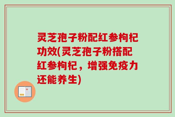 灵芝孢子粉配红参枸杞功效(灵芝孢子粉搭配红参枸杞,增强免疫力还能养生) 灵芝孢子粉配红参枸杞功效(灵芝孢子粉搭配红参枸杞,增强免疫力还能养生)