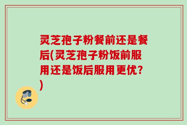 灵芝孢子粉餐前还是餐后(灵芝孢子粉饭前服用还是饭后服用更优?) 灵芝孢子粉餐前还是餐后(灵芝孢子粉饭前服用还是饭后服用更优?)
