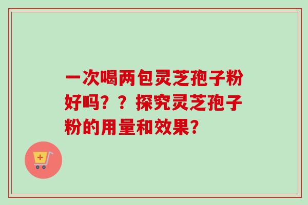 一次喝两包灵芝孢子粉好吗？？探究灵芝孢子粉的用量和效果？