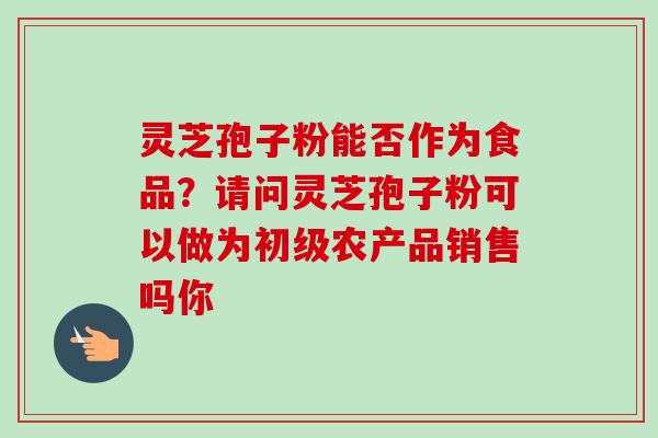 灵芝孢子粉能否作为食品?请问灵芝孢子粉可以做为初级农产品销售吗你 灵芝孢子粉能否作为食品?请问灵芝孢子粉可以做为初级农产品销售吗你