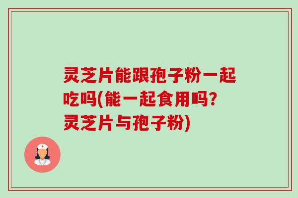 灵芝片能跟孢子粉一起吃吗(能一起食用吗？灵芝片与孢子粉)