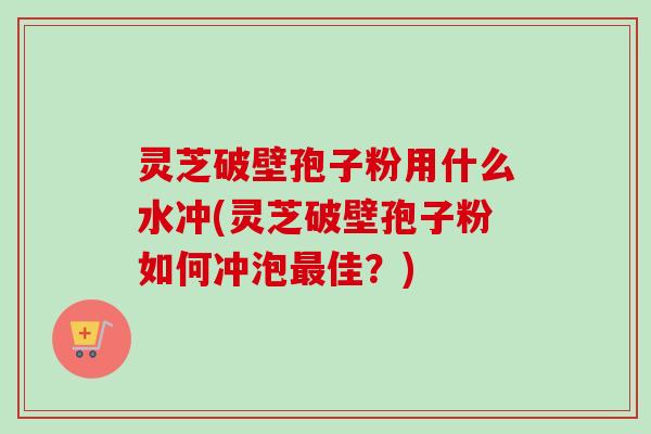 灵芝破壁孢子粉用什么水冲(灵芝破壁孢子粉如何冲泡佳？)