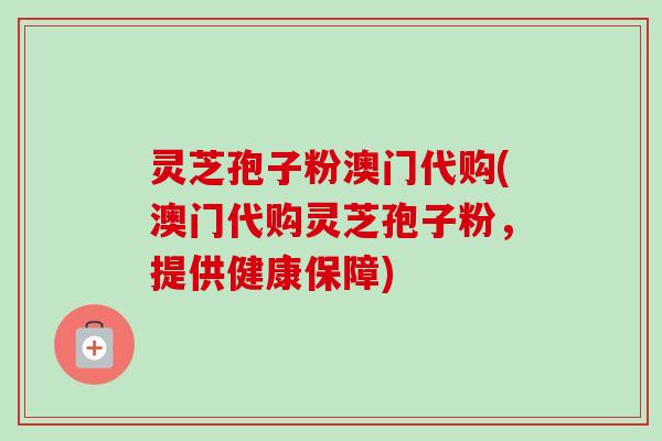 灵芝孢子粉澳门代购(澳门代购灵芝孢子粉，提供健康保障)