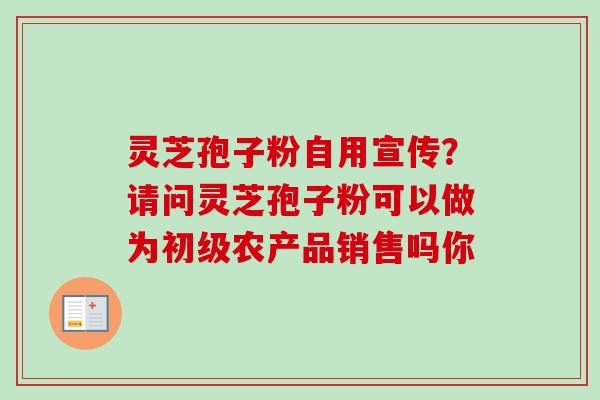 灵芝孢子粉自用宣传?请问灵芝孢子粉可以做为初级农产品销售吗你 灵芝孢子粉自用宣传?请问灵芝孢子粉可以做为初级农产品销售吗你