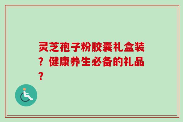 灵芝孢子粉胶囊礼盒装？健康养生必备的礼品？