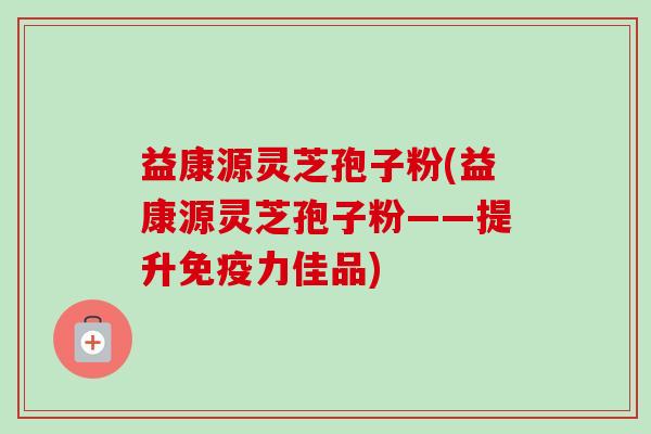 益康源灵芝孢子粉(益康源灵芝孢子粉——提升免疫力佳品)