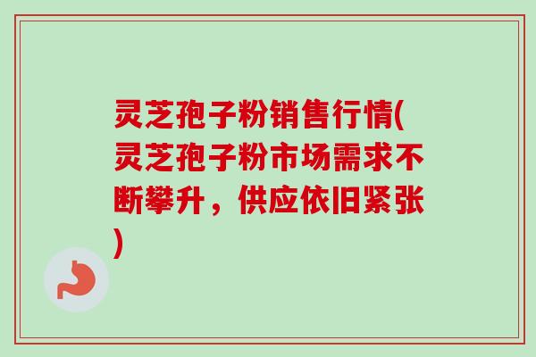 灵芝孢子粉销售行情(灵芝孢子粉市场需求不断攀升，供应依旧紧张)