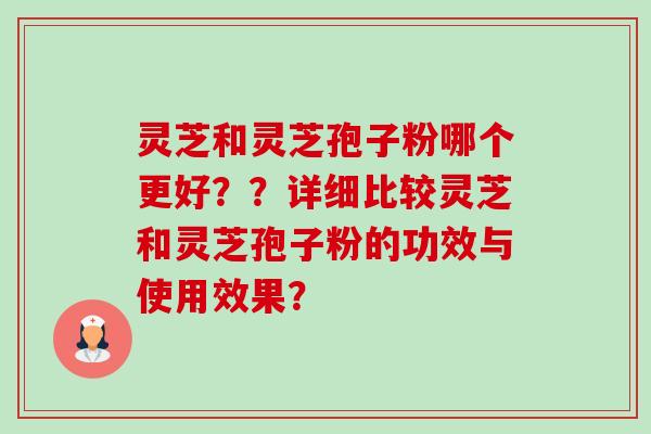 灵芝和灵芝孢子粉哪个更好??详细比较灵芝和灵芝孢子粉的功效与使用效果? 灵芝和灵芝孢子粉哪个更好??详细比较灵芝和灵芝孢子粉的功效与使用效果?