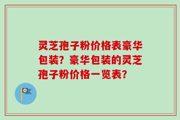 灵芝孢子粉价格表豪华包装?豪华包装的灵芝孢子粉价格一览表? 灵芝孢子粉价格表豪华包装?豪华包装的灵芝孢子粉价格一览表?