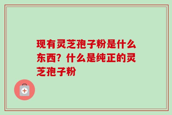 现有灵芝孢子粉是什么东西?什么是纯正的灵芝孢子粉 现有灵芝孢子粉是什么东西?什么是纯正的灵芝孢子粉