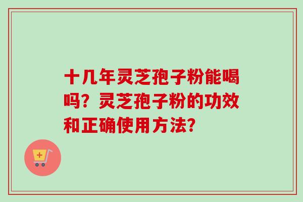 十几年灵芝孢子粉能喝吗?灵芝孢子粉的功效和正确使用方法? 十几年灵芝孢子粉能喝吗?灵芝孢子粉的功效和正确使用方法?