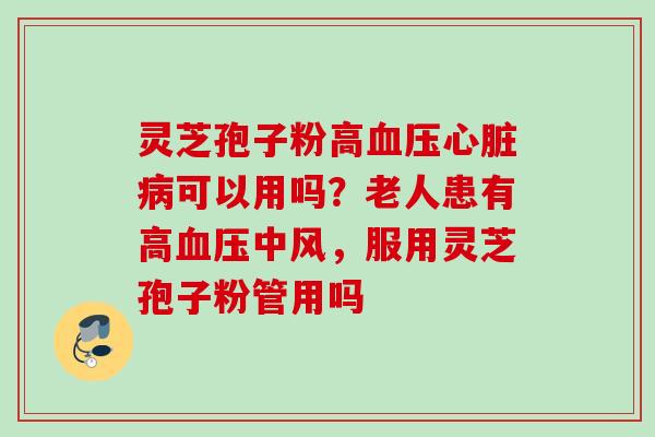灵芝孢子粉高可以用吗?老人患有高中风,服用灵芝孢子粉管用吗 灵芝孢子粉高可以用吗?老人患有高中风,服用灵芝孢子粉管用吗