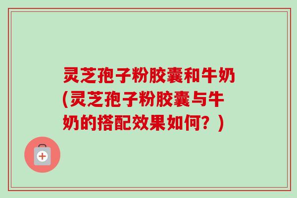 灵芝孢子粉胶囊和牛奶(灵芝孢子粉胶囊与牛奶的搭配效果如何?) 灵芝孢子粉胶囊和牛奶(灵芝孢子粉胶囊与牛奶的搭配效果如何?)
