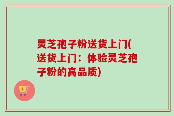 灵芝孢子粉送货上门(送货上门:体验灵芝孢子粉的高品质) 灵芝孢子粉送货上门(送货上门:体验灵芝孢子粉的高品质)