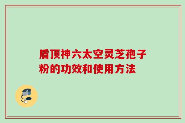 盾顶神六太空灵芝孢子粉的功效和使用方法 盾顶神六太空灵芝孢子粉的功效和使用方法