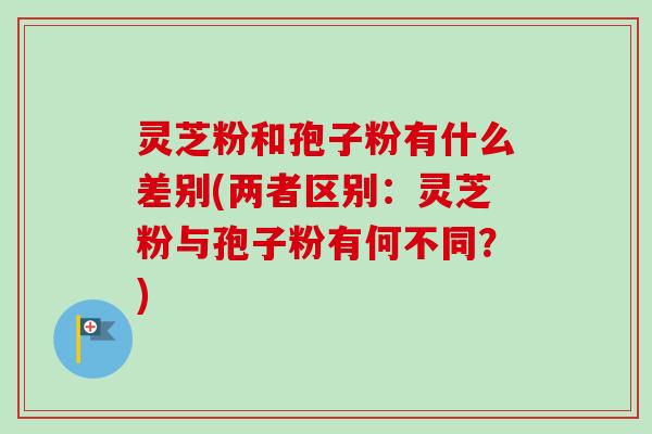 灵芝粉和孢子粉有什么差别(两者区别:灵芝粉与孢子粉有何不同?) 灵芝粉和孢子粉有什么差别(两者区别:灵芝粉与孢子粉有何不同?)