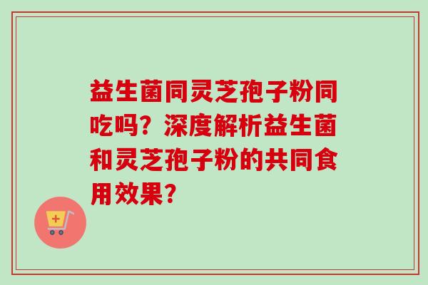 益生菌同灵芝孢子粉同吃吗?深度解析益生菌和灵芝孢子粉的共同食用效果? 益生菌同灵芝孢子粉同吃吗?深度解析益生菌和灵芝孢子粉的共同食用效果?