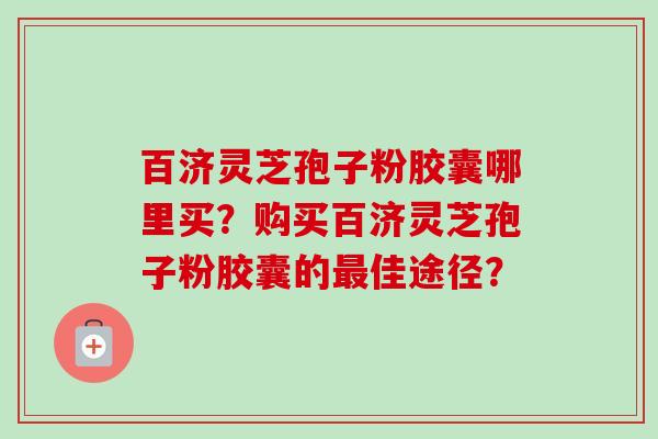 百济灵芝孢子粉胶囊哪里买?购买百济灵芝孢子粉胶囊的佳途径? 百济灵芝孢子粉胶囊哪里买?购买百济灵芝孢子粉胶囊的佳途径?