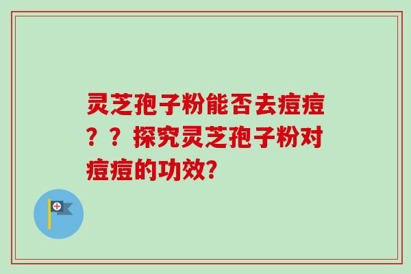 灵芝孢子粉能否去痘痘??探究灵芝孢子粉对痘痘的功效? 灵芝孢子粉能否去痘痘??探究灵芝孢子粉对痘痘的功效?