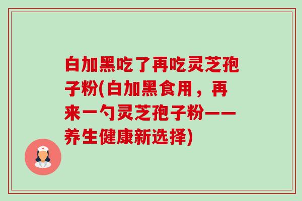 白加黑吃了再吃灵芝孢子粉(白加黑食用，再来一勺灵芝孢子粉——养生健康新选择)