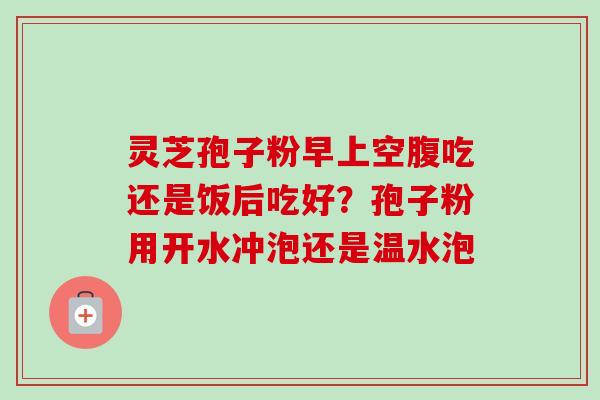 灵芝孢子粉早上空腹吃还是饭后吃好?孢子粉用开水冲泡还是温水泡 灵芝孢子粉早上空腹吃还是饭后吃好?孢子粉用开水冲泡还是温水泡