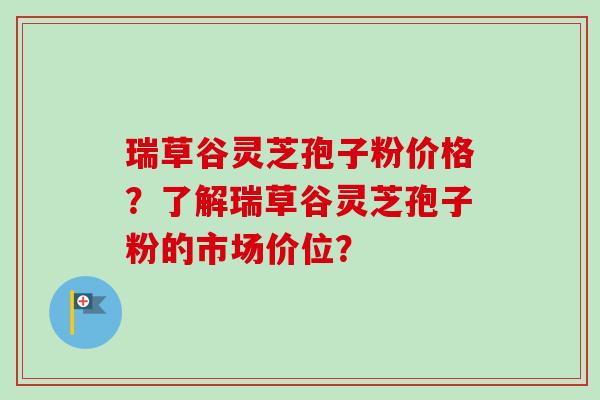 瑞草谷灵芝孢子粉价格？了解瑞草谷灵芝孢子粉的市场价位？