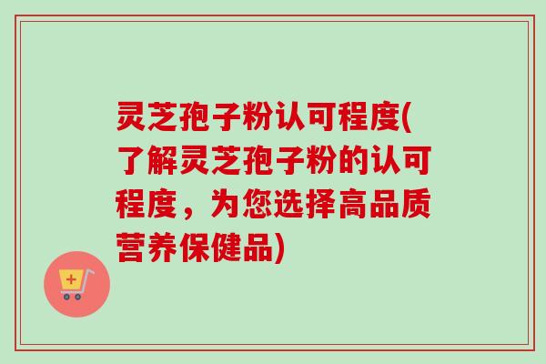灵芝孢子粉认可程度(了解灵芝孢子粉的认可程度,为您选择高品质营养保健品) 灵芝孢子粉认可程度(了解灵芝孢子粉的认可程度,为您选择高品质营养保健品)