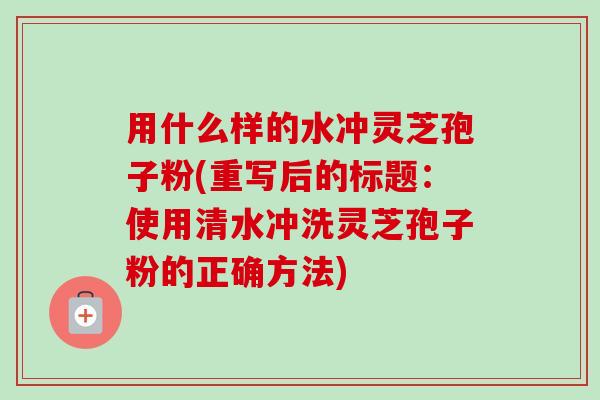 用什么样的水冲灵芝孢子粉(重写后的标题：使用清水冲洗灵芝孢子粉的正确方法)