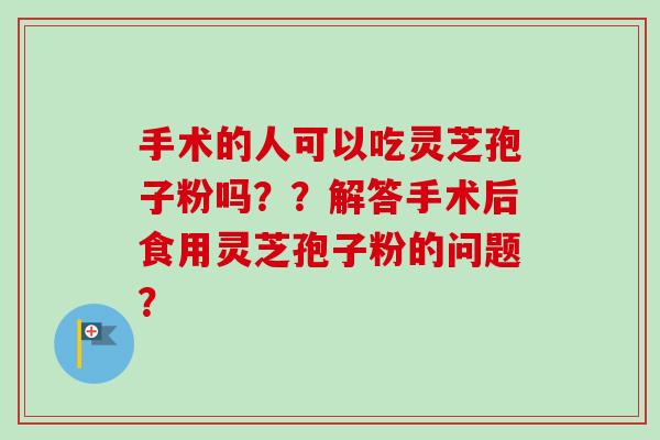 手术的人可以吃灵芝孢子粉吗??解答手术后食用灵芝孢子粉的问题? 手术的人可以吃灵芝孢子粉吗??解答手术后食用灵芝孢子粉的问题?
