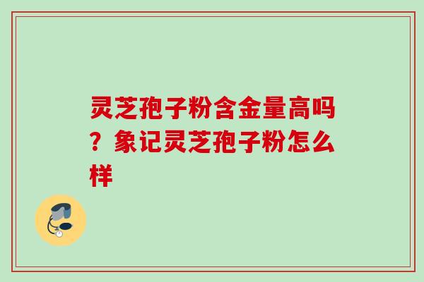 灵芝孢子粉含金量高吗？象记灵芝孢子粉怎么样