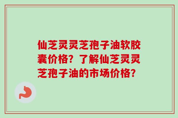 仙芝灵灵芝孢子油软胶囊价格?了解仙芝灵灵芝孢子油的市场价格? 仙芝灵灵芝孢子油软胶囊价格?了解仙芝灵灵芝孢子油的市场价格?
